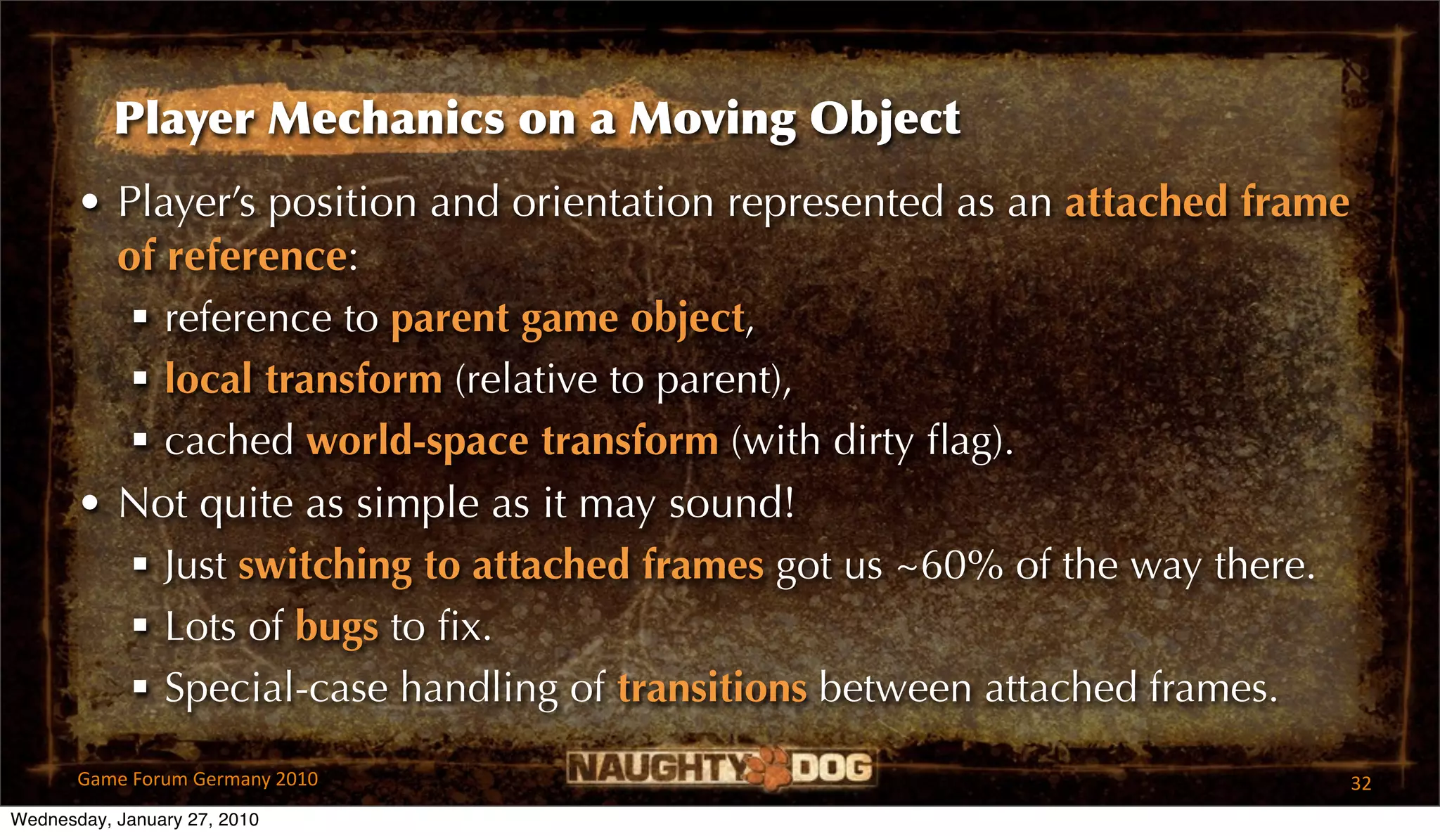 Player Mechanics on a Moving Object
       • Player’s position and orientation represented as an attached frame
         of reference:
           reference to parent game object,
           local transform (relative to parent),
           cached world-space transform (with dirty ﬂag).
       • Not quite as simple as it may sound!
           Just switching to attached frames got us ~60% of the way there.
           Lots of bugs to ﬁx.
           Special-case handling of transitions between attached frames.

       Game Forum Germany 2010                                                32
Wednesday, January 27, 2010
 