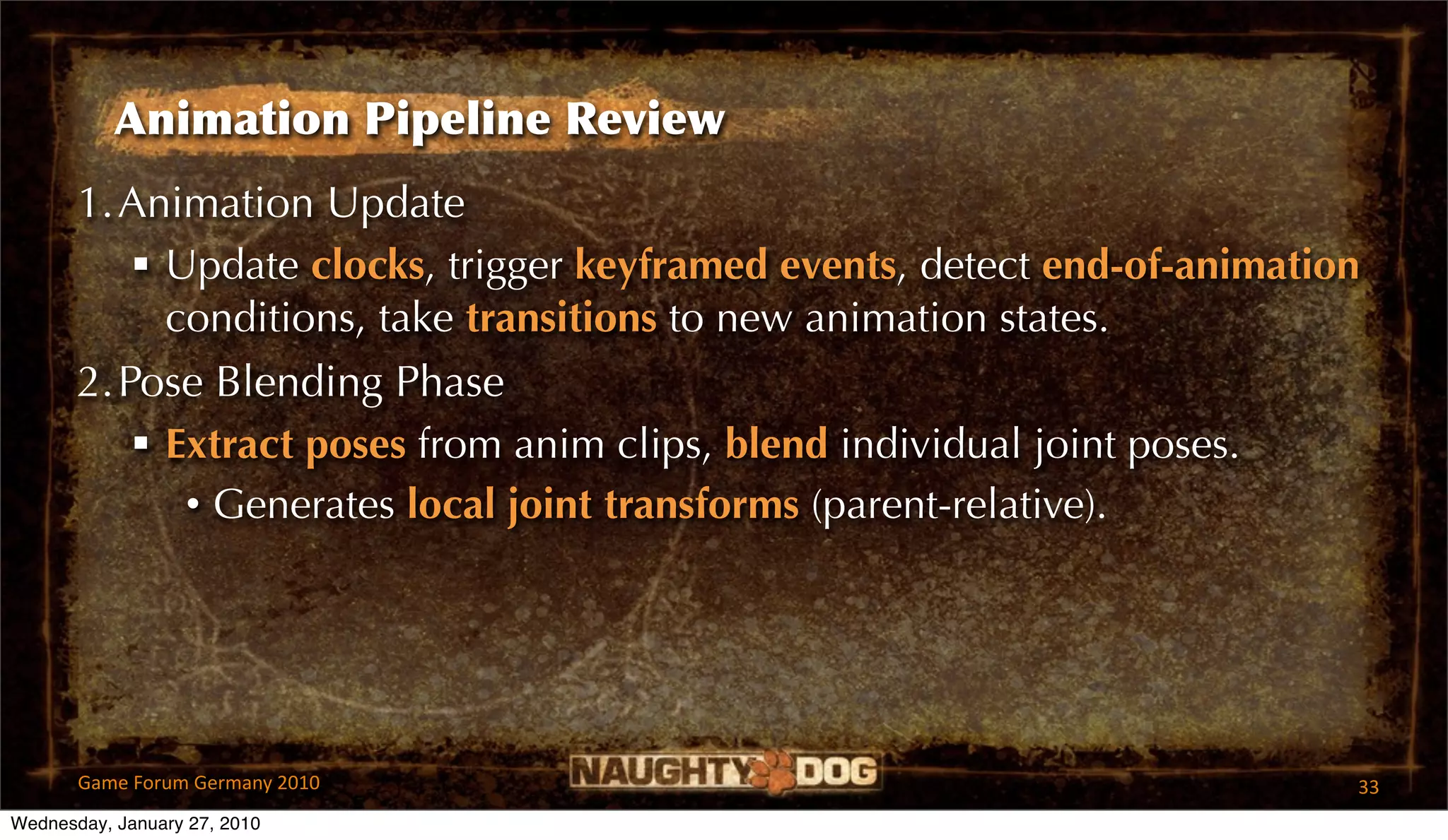 Animation Pipeline Review
       1.Animation Update
           Update clocks, trigger keyframed events, detect end-of-animation
            conditions, take transitions to new animation states.
       2.Pose Blending Phase
           Extract poses from anim clips, blend individual joint poses.
             • Generates local joint transforms (parent-relative).




       Game Forum Germany 2010                                             33
Wednesday, January 27, 2010
 