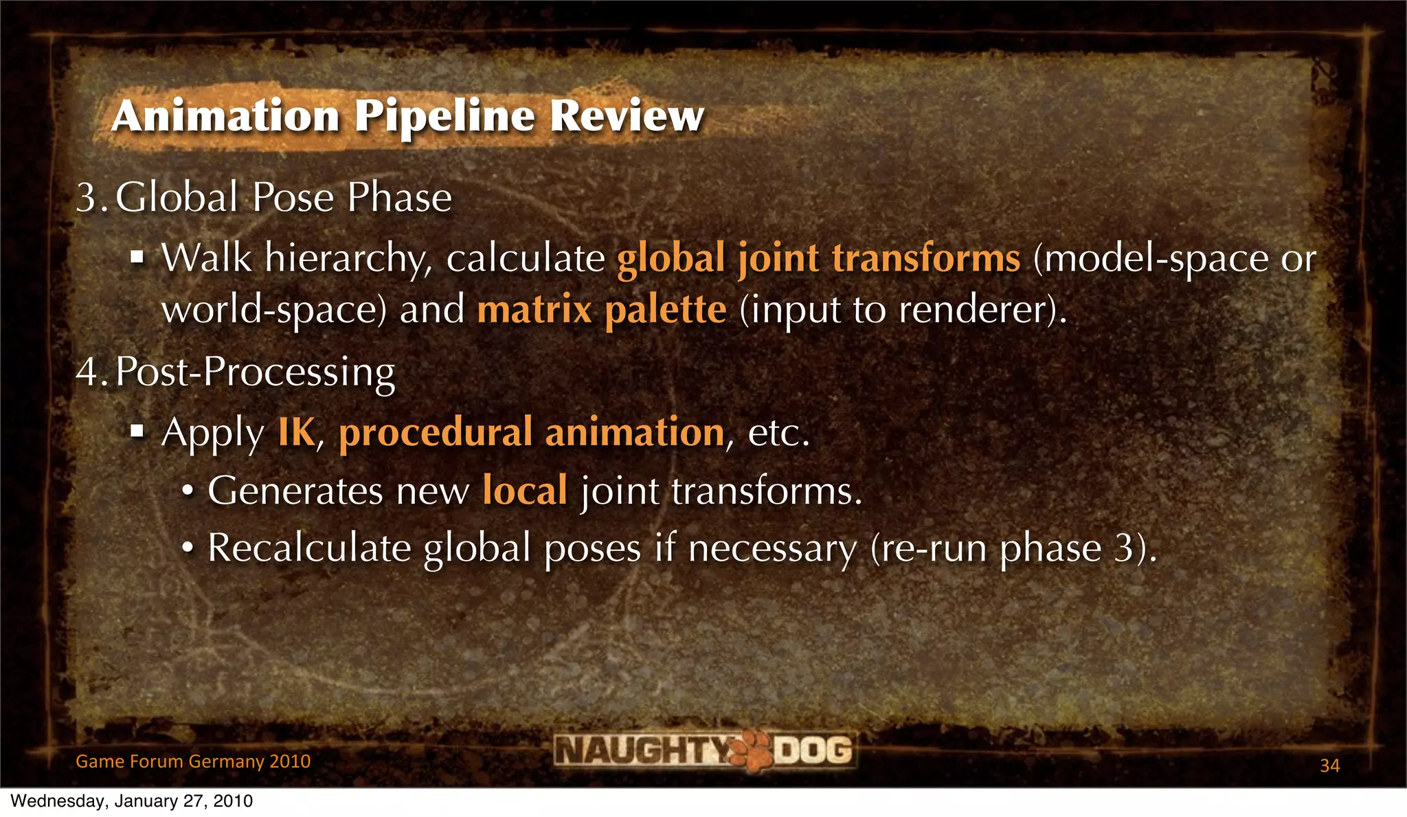 Animation Pipeline Review
       3.Global Pose Phase
           Walk hierarchy, calculate global joint transforms (model-space or
            world-space) and matrix palette (input to renderer).
       4.Post-Processing
           Apply IK, procedural animation, etc.
             • Generates new local joint transforms.
             • Recalculate global poses if necessary (re-run phase 3).




       Game Forum Germany 2010                                                  34
Wednesday, January 27, 2010
 