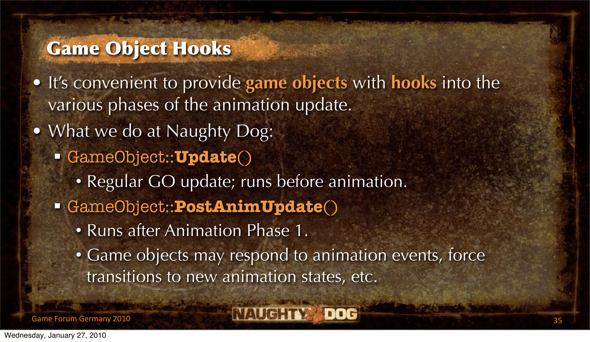 Game Object Hooks
       • It’s convenient to provide game objects with hooks into the
         various phases of the animation update.
       • What we do at Naughty Dog:
           GameObject::Update()
              • Regular GO update; runs before animation.
           GameObject::PostAnimUpdate()
              • Runs after Animation Phase 1.
              • Game objects may respond to animation events, force
                transitions to new animation states, etc.

       Game Forum Germany 2010                                         35
Wednesday, January 27, 2010
 
