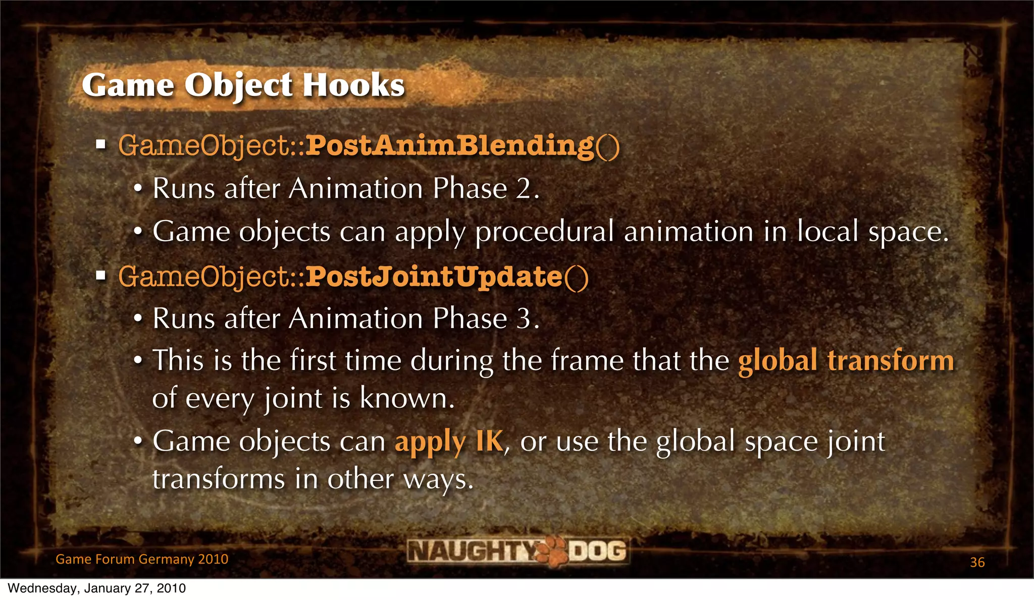 Game Object Hooks
              GameObject::PostAnimBlending()
                • Runs after Animation Phase 2.
                • Game objects can apply procedural animation in local space.
              GameObject::PostJointUpdate()
                • Runs after Animation Phase 3.
                • This is the ﬁrst time during the frame that the global transform
                  of every joint is known.
                • Game objects can apply IK, or use the global space joint
                  transforms in other ways.

       Game Forum Germany 2010                                                       36
Wednesday, January 27, 2010
 