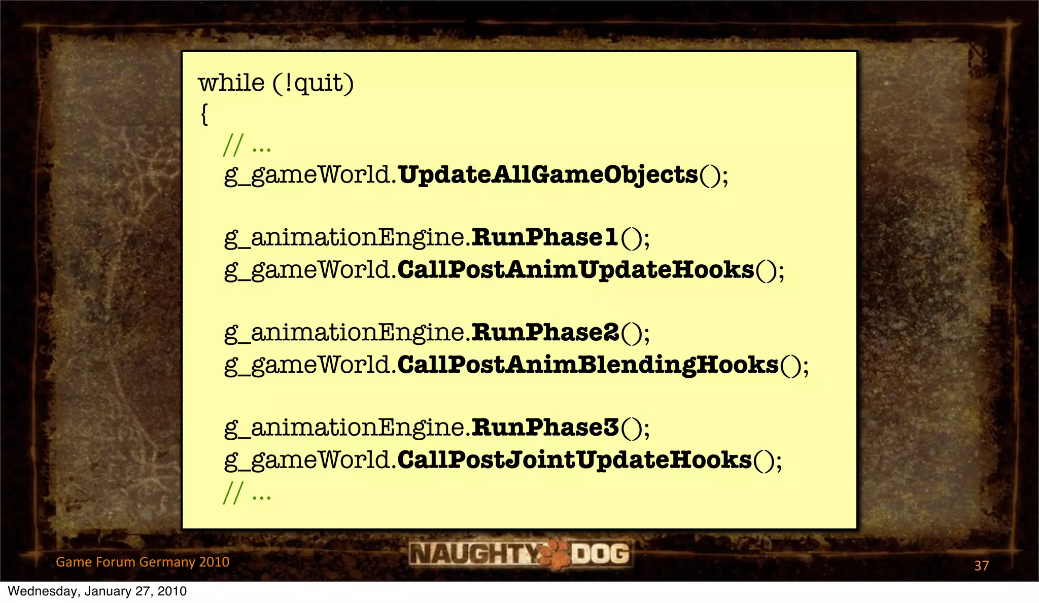while (!quit)
                              {
                                // ...
                                g_gameWorld.UpdateAllGameObjects();

                               g_animationEngine.RunPhase1();
                               g_gameWorld.CallPostAnimUpdateHooks();

                               g_animationEngine.RunPhase2();
                               g_gameWorld.CallPostAnimBlendingHooks();

                               g_animationEngine.RunPhase3();
                               g_gameWorld.CallPostJointUpdateHooks();
                               // ...

       Game Forum Germany 2010                                            37
Wednesday, January 27, 2010
 