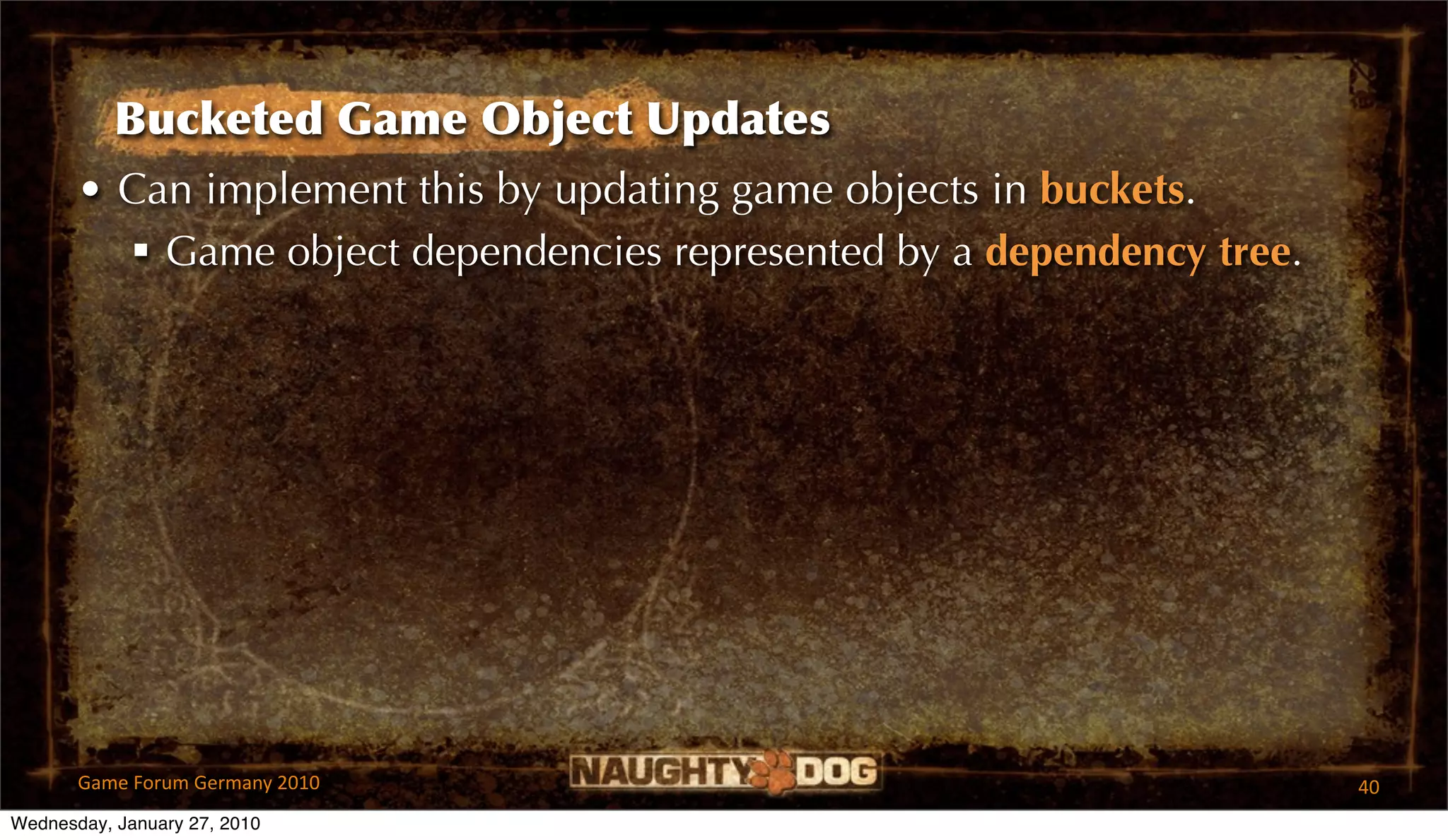 Bucketed Game Object Updates
       • Can implement this by updating game objects in buckets.
          Game object dependencies represented by a dependency tree.




       Game Forum Germany 2010                                          40
Wednesday, January 27, 2010
 