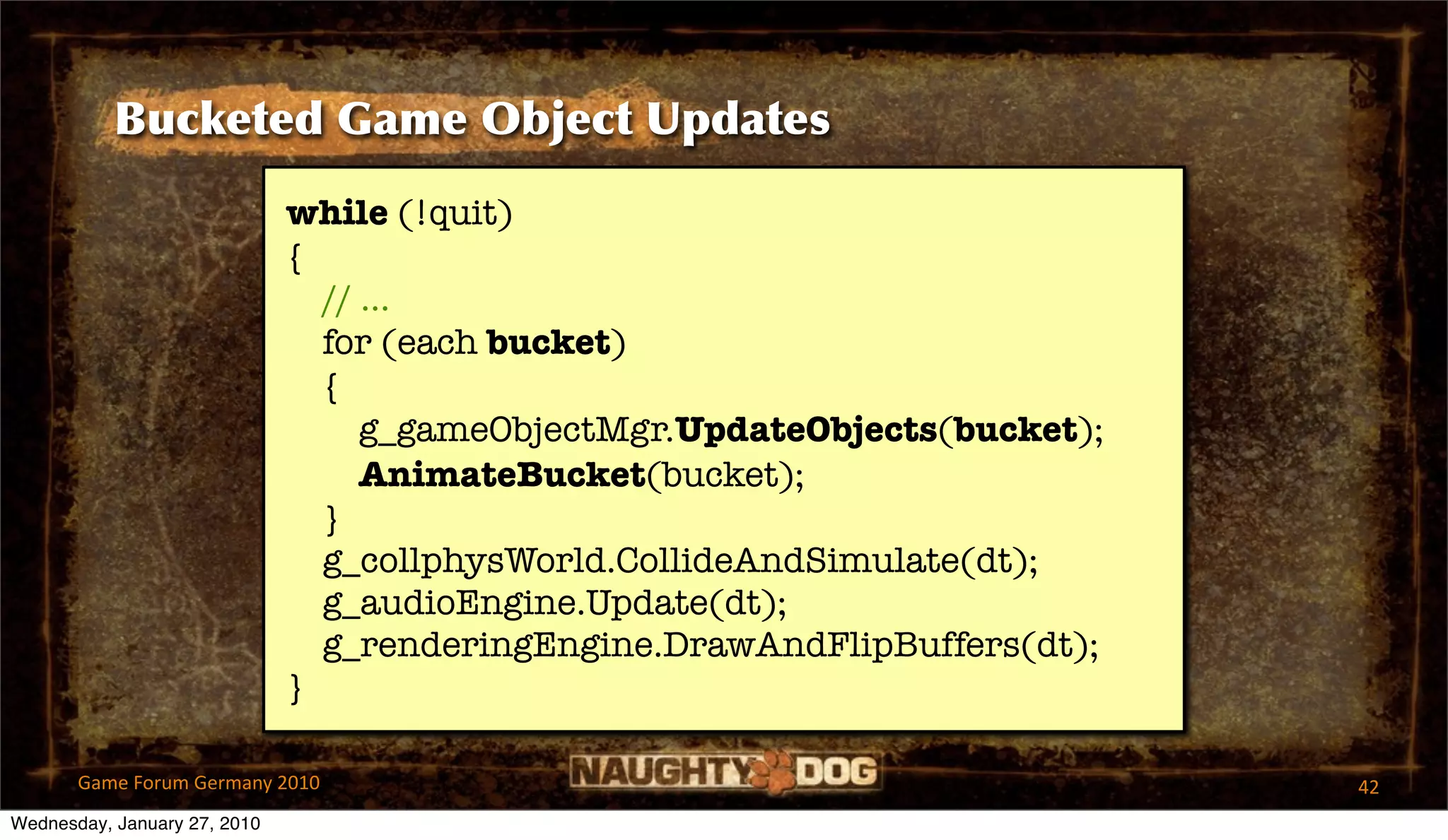 Bucketed Game Object Updates
                              while (!quit)
                              {
                                // ...
                                for (each bucket)
                                {
                                   g_gameObjectMgr.UpdateObjects(bucket);
                                   AnimateBucket(bucket);
                                }
                                g_collphysWorld.CollideAndSimulate(dt);
                                g_audioEngine.Update(dt);
                                g_renderingEngine.DrawAndFlipBuffers(dt);
                              }

       Game Forum Germany 2010                                              42
Wednesday, January 27, 2010
 
