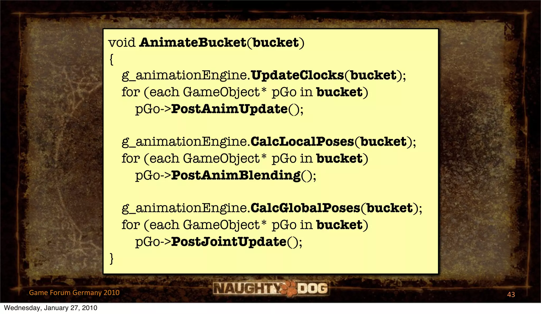 void AnimateBucket(bucket)
                              {
                                g_animationEngine.UpdateClocks(bucket);
                                for (each GameObject* pGo in bucket)
                                  pGo->PostAnimUpdate();

                                  g_animationEngine.CalcLocalPoses(bucket);
                                  for (each GameObject* pGo in bucket)
                                    pGo->PostAnimBlending();

                                  g_animationEngine.CalcGlobalPoses(bucket);
                                  for (each GameObject* pGo in bucket)
                                    pGo->PostJointUpdate();
                              }

       Game Forum Germany 2010                                                 43
Wednesday, January 27, 2010
 