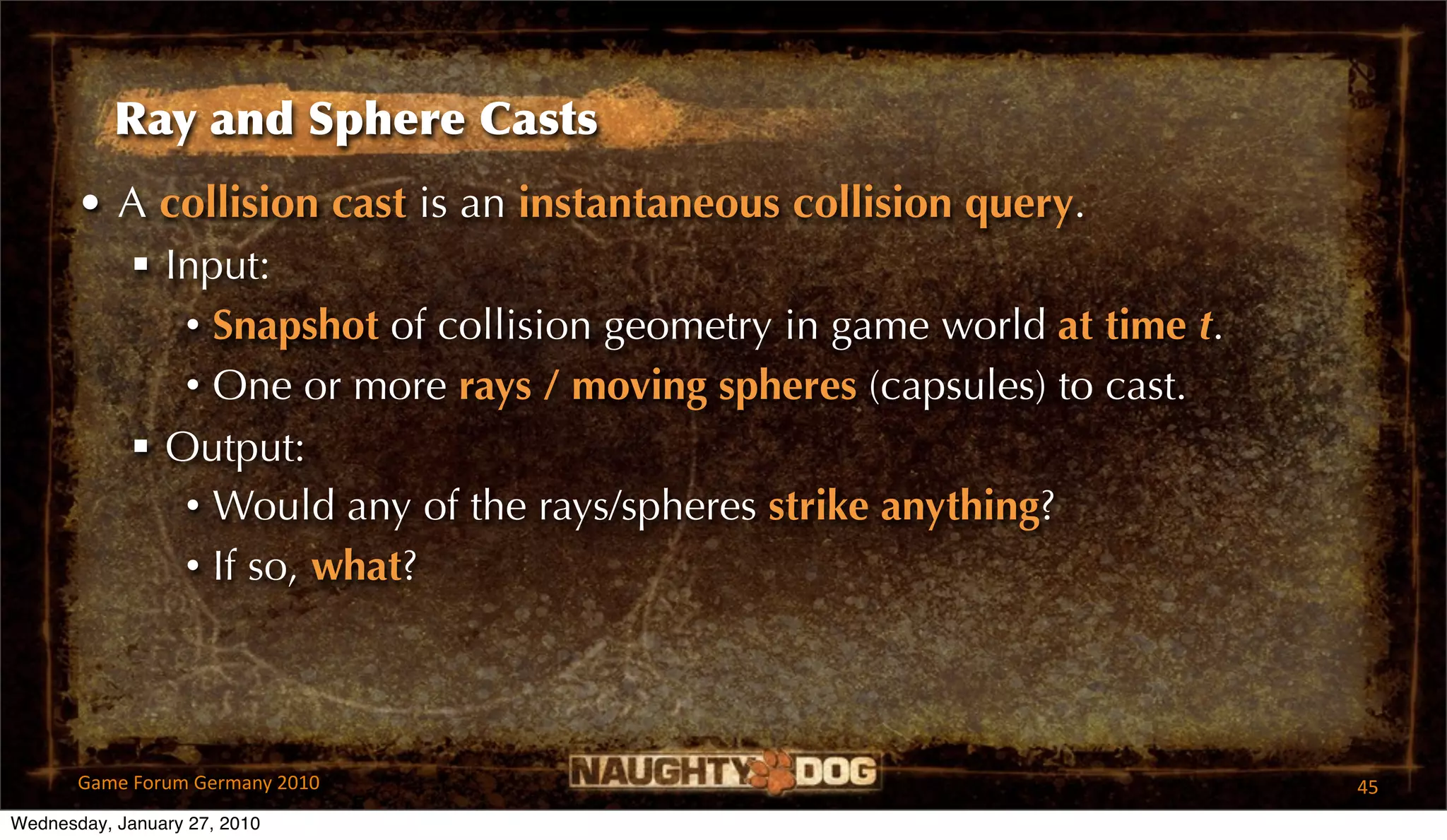 Ray and Sphere Casts
       • A collision cast is an instantaneous collision query.
          Input:
            • Snapshot of collision geometry in game world at time t.
            • One or more rays / moving spheres (capsules) to cast.
          Output:
            • Would any of the rays/spheres strike anything?
            • If so, what?



       Game Forum Germany 2010                                          45
Wednesday, January 27, 2010
 