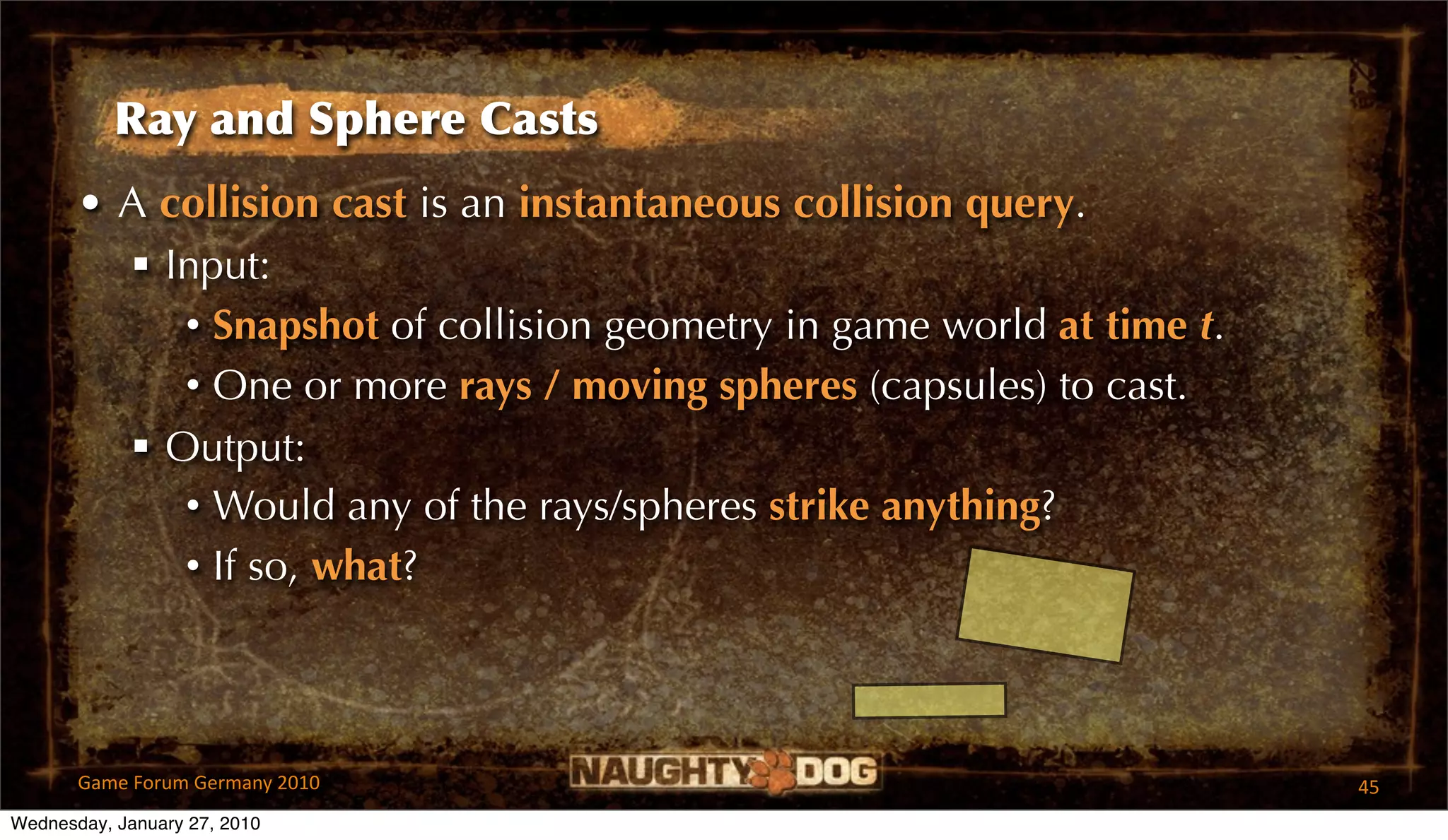 Ray and Sphere Casts
       • A collision cast is an instantaneous collision query.
          Input:
            • Snapshot of collision geometry in game world at time t.
            • One or more rays / moving spheres (capsules) to cast.
          Output:
            • Would any of the rays/spheres strike anything?
            • If so, what?



       Game Forum Germany 2010                                          45
Wednesday, January 27, 2010
 