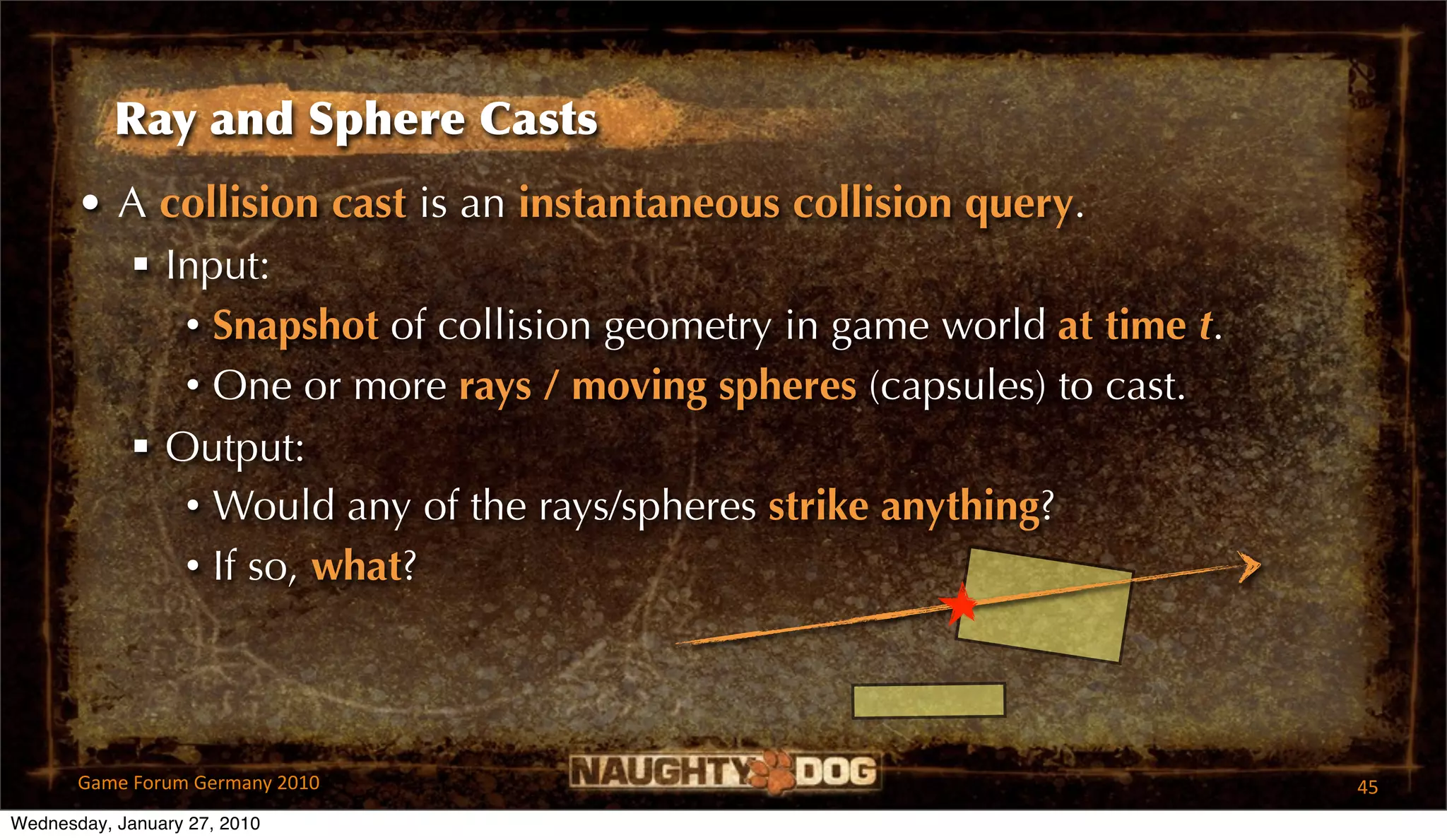 Ray and Sphere Casts
       • A collision cast is an instantaneous collision query.
          Input:
            • Snapshot of collision geometry in game world at time t.
            • One or more rays / moving spheres (capsules) to cast.
          Output:
            • Would any of the rays/spheres strike anything?
            • If so, what?



       Game Forum Germany 2010                                          45
Wednesday, January 27, 2010
 