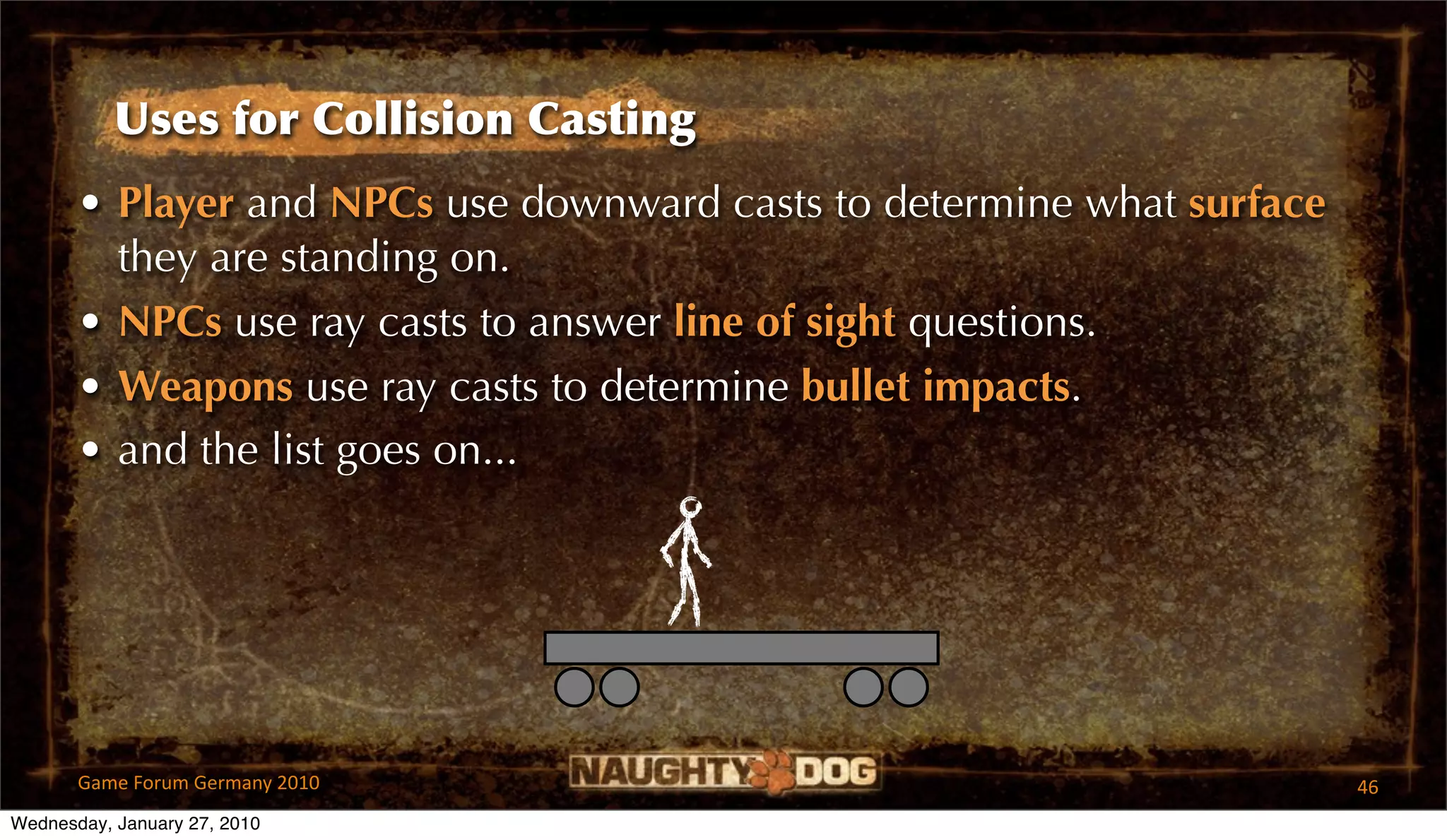 Uses for Collision Casting
       • Player and NPCs use downward casts to determine what surface
         they are standing on.
       • NPCs use ray casts to answer line of sight questions.
       • Weapons use ray casts to determine bullet impacts.
       • and the list goes on...




       Game Forum Germany 2010                                          46
Wednesday, January 27, 2010
 