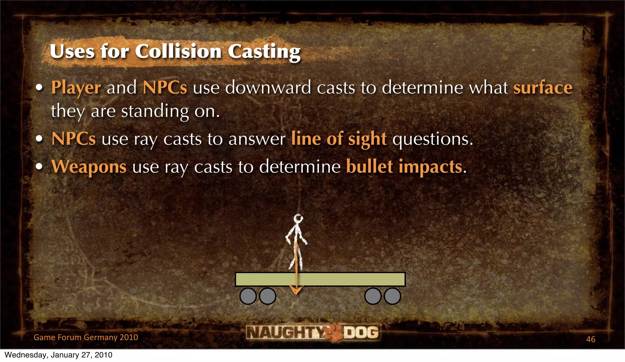 Uses for Collision Casting
       • Player and NPCs use downward casts to determine what surface
         they are standing on.
       • NPCs use ray casts to answer line of sight questions.
       • Weapons use ray casts to determine bullet impacts.




       Game Forum Germany 2010                                          46
Wednesday, January 27, 2010
 
