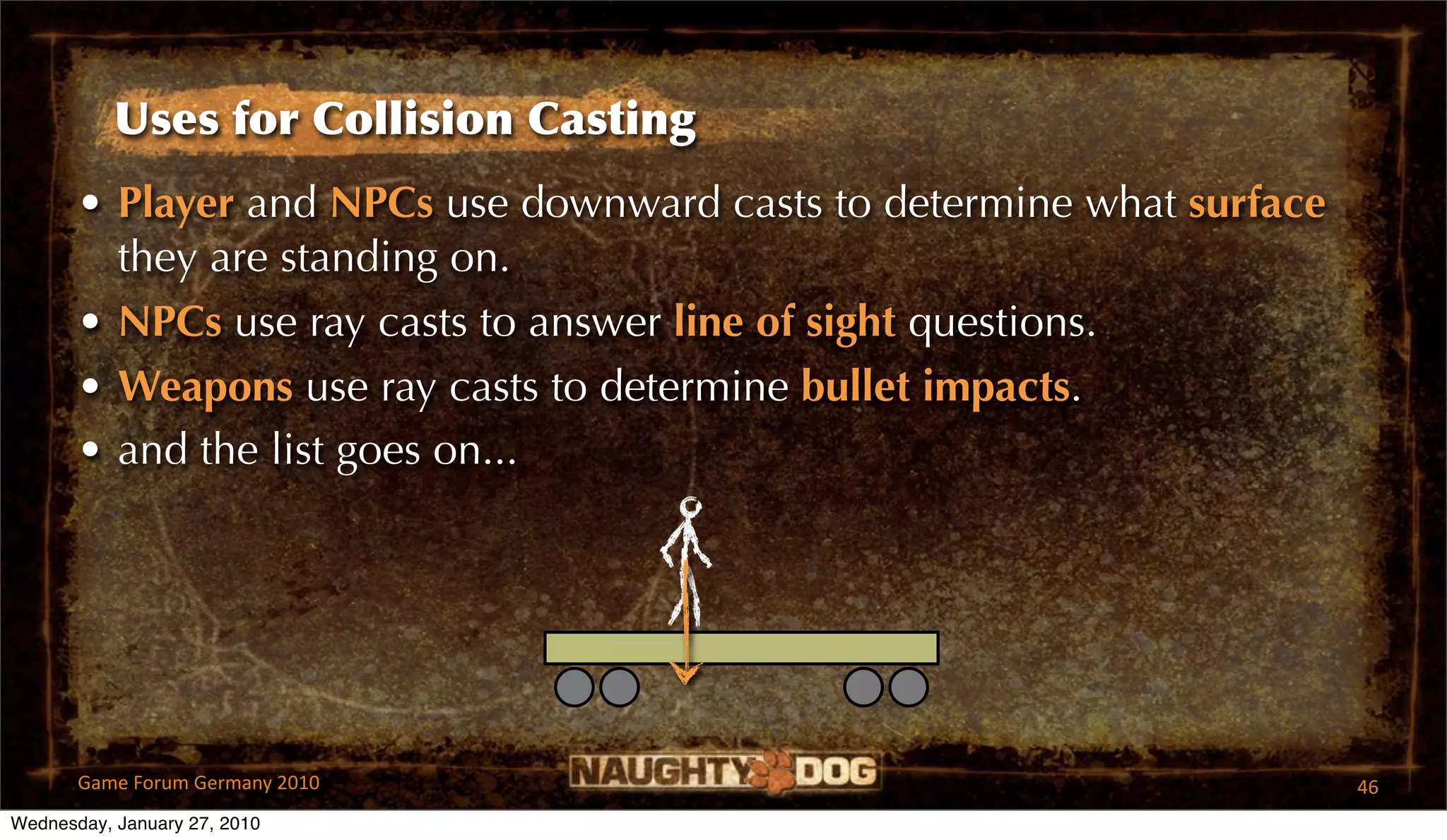 Uses for Collision Casting
       • Player and NPCs use downward casts to determine what surface
         they are standing on.
       • NPCs use ray casts to answer line of sight questions.
       • Weapons use ray casts to determine bullet impacts.
       • and the list goes on...




       Game Forum Germany 2010                                          46
Wednesday, January 27, 2010
 