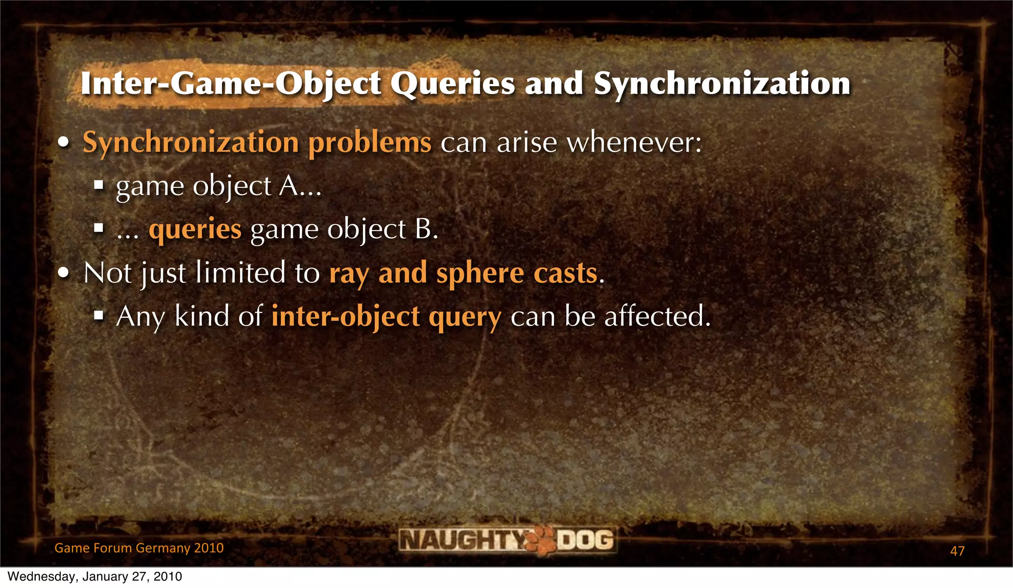 Inter-Game-Object Queries and Synchronization
       • Synchronization problems can arise whenever:
           game object A...
           ... queries game object B.
       • Not just limited to ray and sphere casts.
           Any kind of inter-object query can be affected.




       Game Forum Germany 2010                                47
Wednesday, January 27, 2010
 