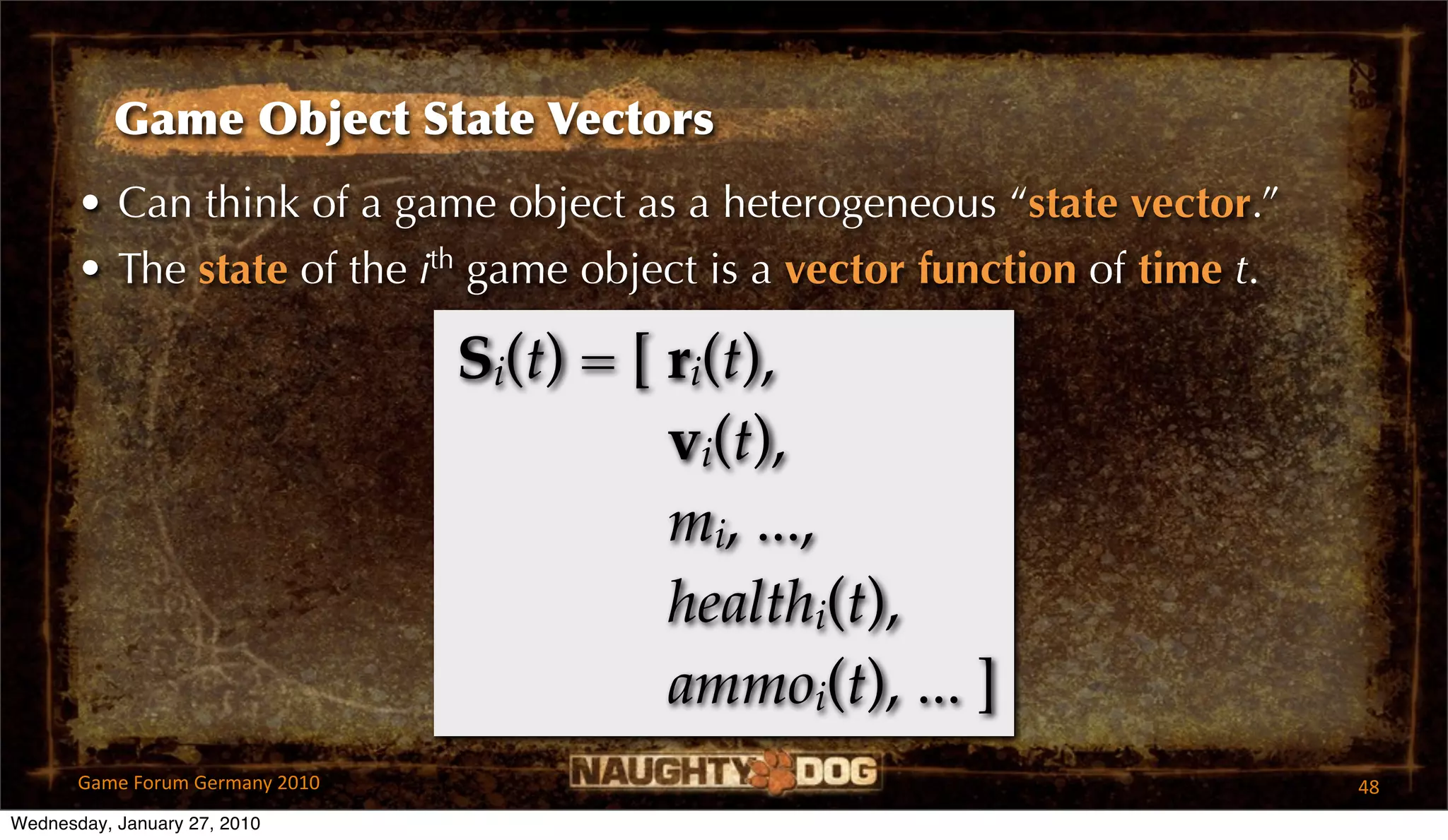 Game Object State Vectors
       • Can think of a game object as a heterogeneous “state vector.”
       • The state of the ith game object is a vector function of time t.

                                 Si(t) = [ ri(t),
                                           vi(t),
                                           mi, ...,
                                           healthi(t),
                                           ammoi(t), ... ]
       Game Forum Germany 2010                                              48
Wednesday, January 27, 2010
 