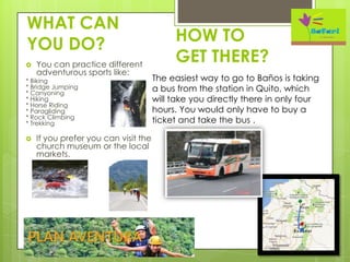 WHAT CAN
YOU DO?
 You can practice different
adventurous sports like:
* Biking
* Bridge Jumping
* Canyoning
* Hiking
* Horse Riding
* Paragliding
* Rock Climbing
* Trekking
 If you prefer you can visit the
church museum or the local
markets.
HOW TO
GET THERE?
The easiest way to go to Baños is taking
a bus from the station in Quito, which
will take you directly there in only four
hours. You would only have to buy a
ticket and take the bus .
 