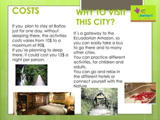 COSTS
It´s a gateway to the
Ecuadorian Amazon, so
you can easily take a bus
to go there and to many
other cities.
You can practice different
activities, for children and
adults.
You can go and relax in
the different hotels or
connect yourself with the
Nature
WHY TO VISIT
THIS CITY?If you plan to stay at Baños
just for one day, without
sleeping there, the activities
costs varies from 10$ to a
maximum of 90$.
If you´re planning to sleep
there, it could cost you 12$ a
night per person.
 