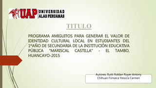 TITULO
PROGRAMA AMIGUITOS PARA GENERAR EL VALOR DE
IDENTIDAD CULTURAL LOCAL EN ESTUDIANTES DEL
1ºAÑO DE SECUNDARIA DE LA INSTITUCIÓN EDUCATIVA
PÚBLICA “MARISCAL CASTILLA” - EL TAMBO,
HUANCAYO-2015
Autores: Rutti Roldan Royer Antony
Chihuan Fonseca Yessica Carmen
 