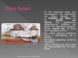  Τα πιο σημαντικά αέρια που
συνεισφέρουν στο σχηματισμό
της όξινης βροχής είναι
το διοξείδιο του θείου και
τα οξείδια του
αζώτου που οξειδώνονται
σχηματίζοντας διοξείδιο του
αζώτου και υδρολύεται σχηματί-
ζοντας νιτρικό οξύ. Τα αέρια
αυτά προέρχονται από:
 Την καύση ορυκτών καυσίμων
όπως ο γαιάνθρακας και ο
λιγνίτης
 Την έκρηξη ηφαιστείων ή από τις
πυρκαγιές
 Από το λιώσιμο ενός πάγου που
έχει δημιουργηθεί από την όξινη
βροχή
Γιώργος Τάντρος 2ο δημοτικό σχολείο Ξάνθης 3
 