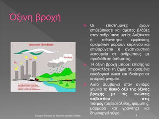  Οι επιστήμονες έχουν
επιβεβαιώσει και άμεσες βλάβες
στην ανθρώπινη υγεία: Αυξάνεται
η πιθανότητα εμφάνισης
ορισμένων μορφών καρκίνου και
επιβαρύνεται η αναπνευστική
λειτουργία σε ανθρώπους με
προδιάθεση άσθματος.
 Η όξινη βροχή μπορεί επίσης να
προκαλέσει τη ζημία σε ορισμένα
οικοδομικά υλικά και ιδιαίτερα σε
ιστορικά μνημεία.
 Αυτό συμβαίνει όταν αντιδρά
χημικά το θειικό οξύ της όξινης
βροχής με τις ενώσεις
ασβεστίου στις
πέτρες (ασβεστόλιθος, ψαμμίτης,
μάρμαρο και γρανίτης) και
δημιουργεί γύψο.
Γιώργος Τάντρος 2ο δημοτικό σχολείο Ξάνθης 4
 