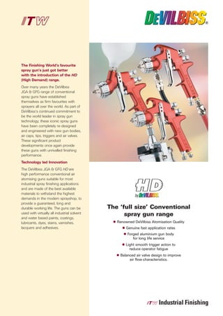 The Finishing World’s favourite
spray gun’s just got better
with the introduction of the HD
(High Demand) range.
Over many years the DeVilbiss
JGA & GFG range of conventional
spray guns have established
themselves as firm favourites with
sprayers all over the world. As part of
DeVilbiss’s continued commitment to
be the world leader in spray gun
technology, these iconic spray guns
have been completely re-designed
and engineered with new gun bodies,
air caps, tips, triggers and air valves.
These significant product
developments once again provide
these guns with unrivalled finishing
performance.
Technology led Innovation
The DeVilbiss JGA & GFG HD are
high performance conventional air
atomising guns suitable for most
industrial spray finishing applications
and are made of the best available
materials to withstand the highest


                                             The ‘full size’ Conventional
demands in the modern sprayshop, to
provide a guaranteed, long and


                                                   spray gun range
durable working life. The guns can be
used with virtually all industrial solvent
and water based paints, coatings,
lubricants, dyes, stains, varnishes,            Renowned DeVilbiss Atomisation Quality
lacquers and adhesives.                              Genuine fast application rates
                                                     Forged aluminium gun body
                                                        for long life service
                                                     Light smooth trigger action to
                                                       reduce operator fatigue
                                                 Balanced air valve design to improve
                                                      air flow characteristics.
 