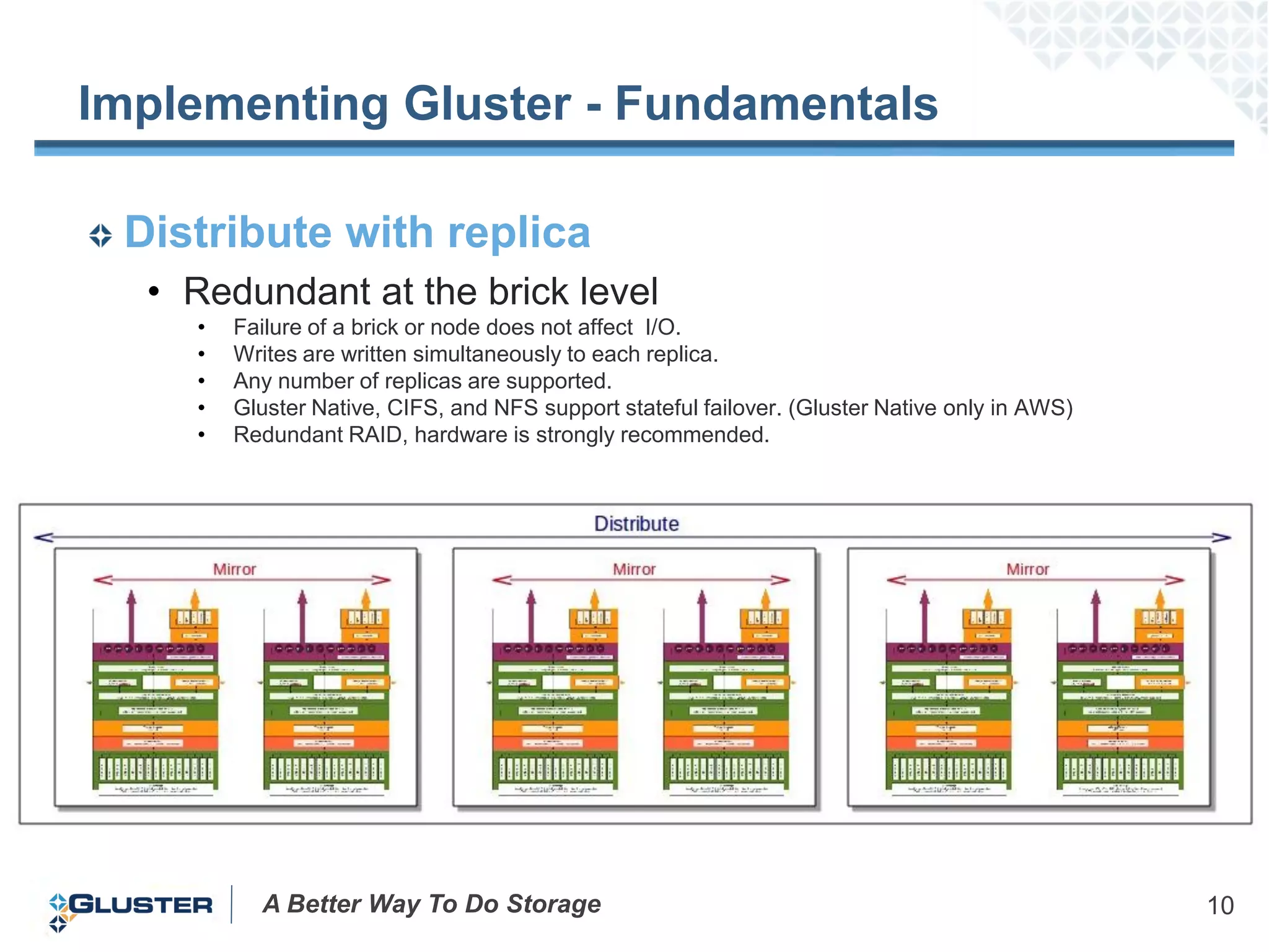 Implementing Gluster - Fundamentals

 Distribute with replica
  • Redundant at the brick level
    •   Failure of a brick or node does not affect I/O.
    •   Writes are written simultaneously to each replica.
    •   Any number of replicas are supported.
    •   Gluster Native, CIFS, and NFS support stateful failover. (Gluster Native only in AWS)
    •   Redundant RAID, hardware is strongly recommended.




          A Better Way To Do Storage                                                            10
 