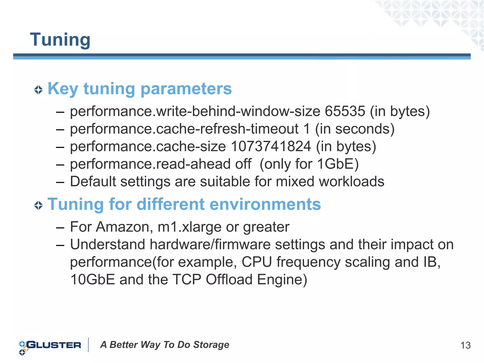 Tuning

 Key tuning parameters
  –   performance.write-behind-window-size 65535 (in bytes)
  –   performance.cache-refresh-timeout 1 (in seconds)
  –   performance.cache-size 1073741824 (in bytes)
  –   performance.read-ahead off (only for 1GbE)
  –   Default settings are suitable for mixed workloads
 Tuning for different environments
  – For Amazon, m1.xlarge or greater
  – Understand hardware/firmware settings and their impact on
    performance(for example, CPU frequency scaling and IB,
    10GbE and the TCP Offload Engine)



          A Better Way To Do Storage                            13
 