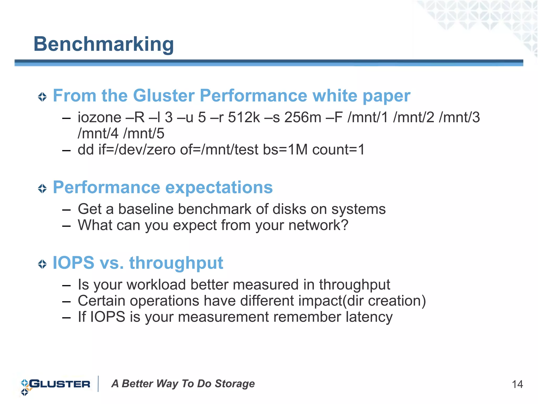 Benchmarking

 From the Gluster Performance white paper
  – iozone –R –l 3 –u 5 –r 512k –s 256m –F /mnt/1 /mnt/2 /mnt/3
    /mnt/4 /mnt/5
  – dd if=/dev/zero of=/mnt/test bs=1M count=1

 Performance expectations
  – Get a baseline benchmark of disks on systems
  – What can you expect from your network?

 IOPS vs. throughput
  – Is your workload better measured in throughput
  – Certain operations have different impact(dir creation)
  – If IOPS is your measurement remember latency



         A Better Way To Do Storage                               14
 