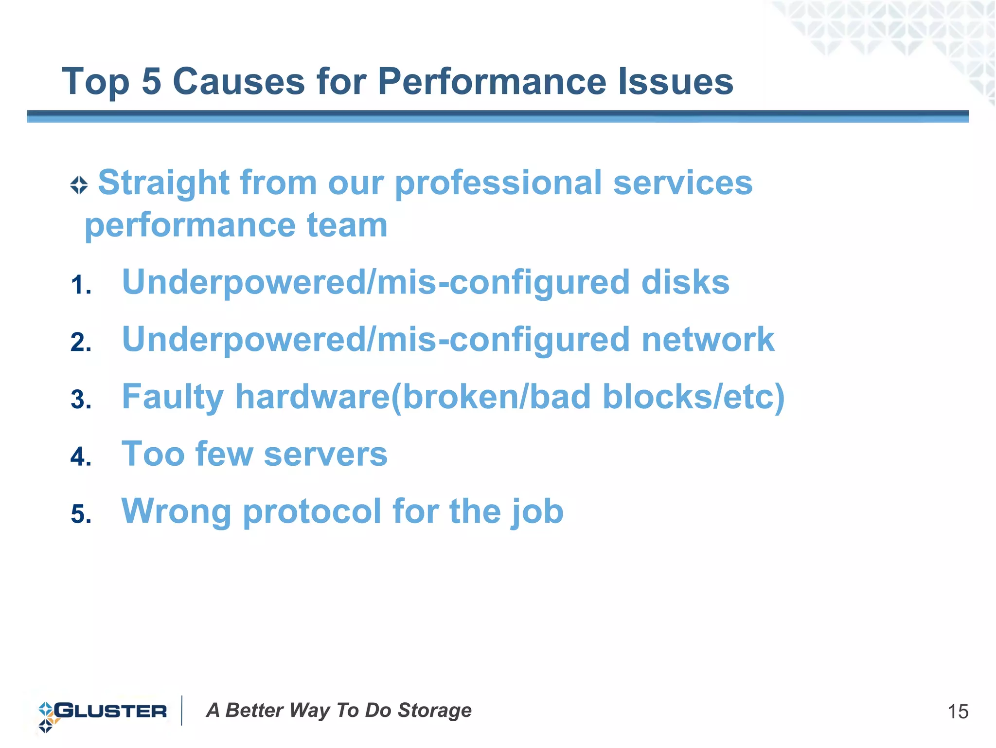 Top 5 Causes for Performance Issues

  Straight from our professional services
 performance team
1.   Underpowered/mis-configured disks
2.   Underpowered/mis-configured network
3.   Faulty hardware(broken/bad blocks/etc)
4.   Too few servers
5.   Wrong protocol for the job




         A Better Way To Do Storage           15
 