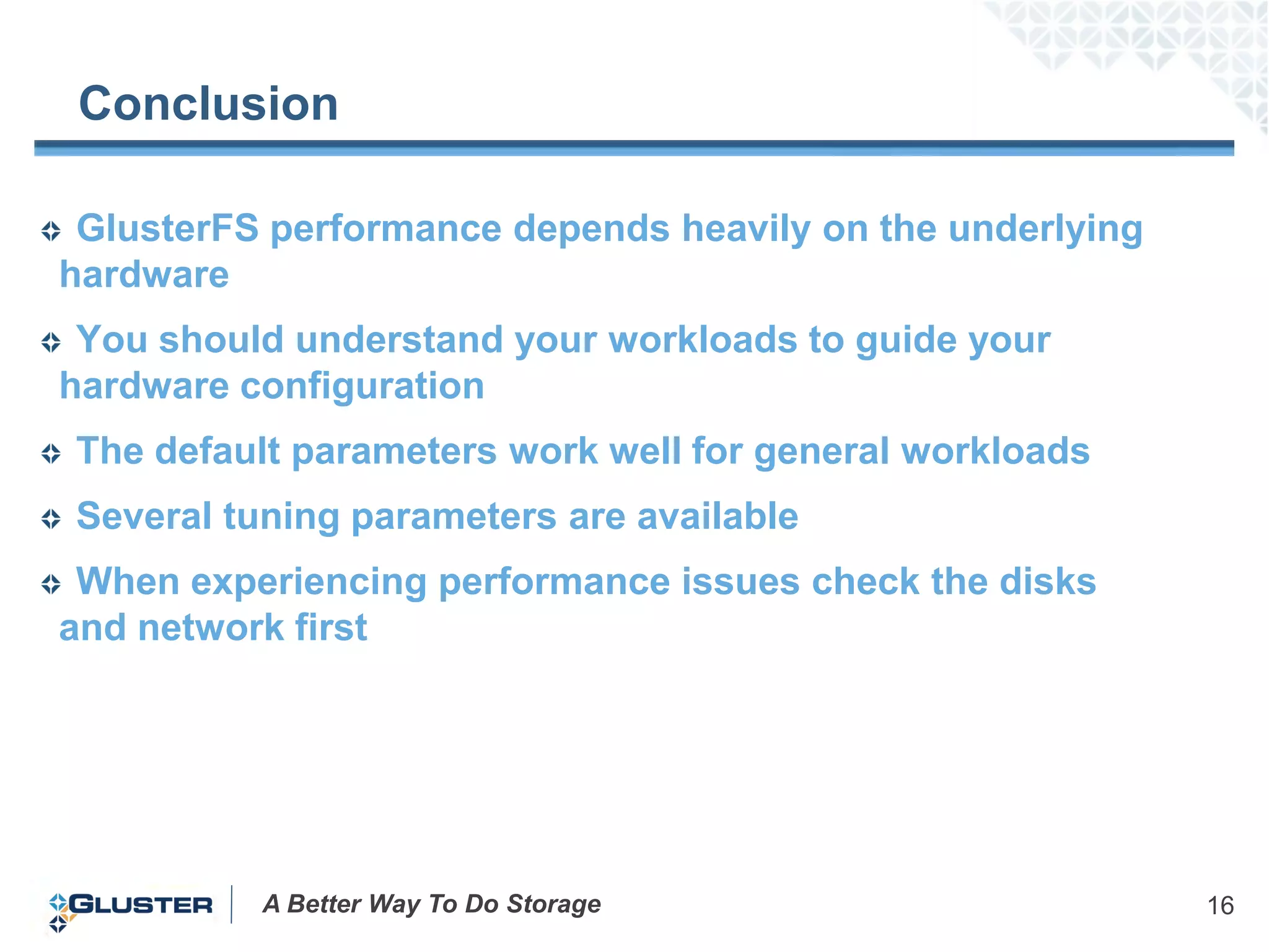 Conclusion

 GlusterFS performance depends heavily on the underlying
hardware
 You should understand your workloads to guide your
hardware configuration
The default parameters work well for general workloads
Several tuning parameters are available
 When experiencing performance issues check the disks
and network first




          A Better Way To Do Storage                       16
 