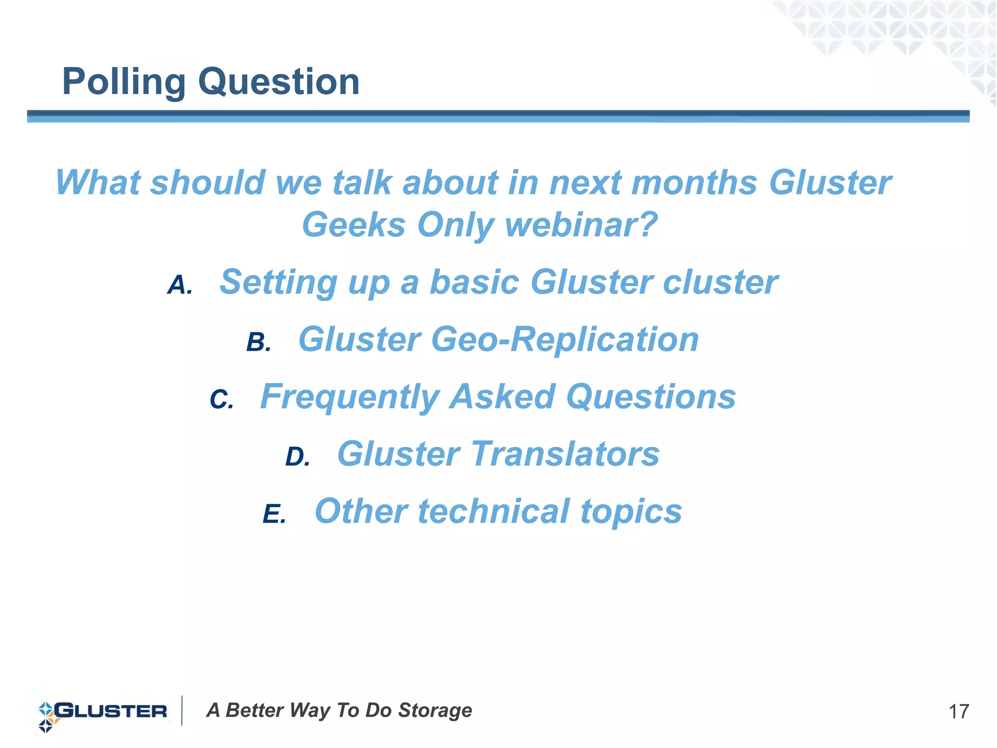 Polling Question

What should we talk about in next months Gluster
             Geeks Only webinar?
      A.    Setting up a basic Gluster cluster
                B.    Gluster Geo-Replication
           C.    Frequently Asked Questions
                     D.    Gluster Translators
                 E.       Other technical topics




           A Better Way To Do Storage              17
 