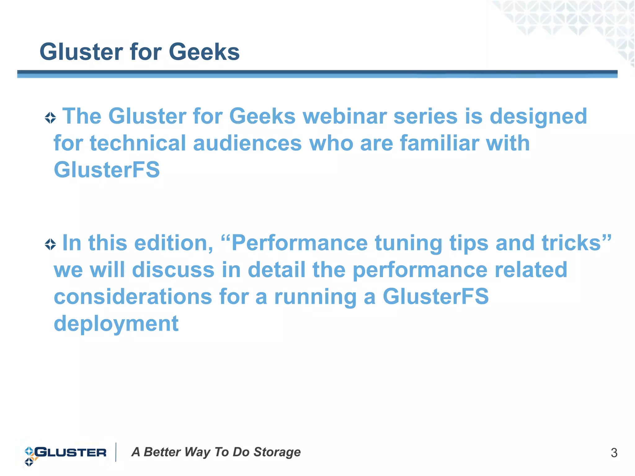 Gluster for Geeks

  The Gluster for Geeks webinar series is designed
 for technical audiences who are familiar with
 GlusterFS


  In this edition, “Performance tuning tips and tricks”
 we will discuss in detail the performance related
 considerations for a running a GlusterFS
 deployment




        A Better Way To Do Storage                    3
 