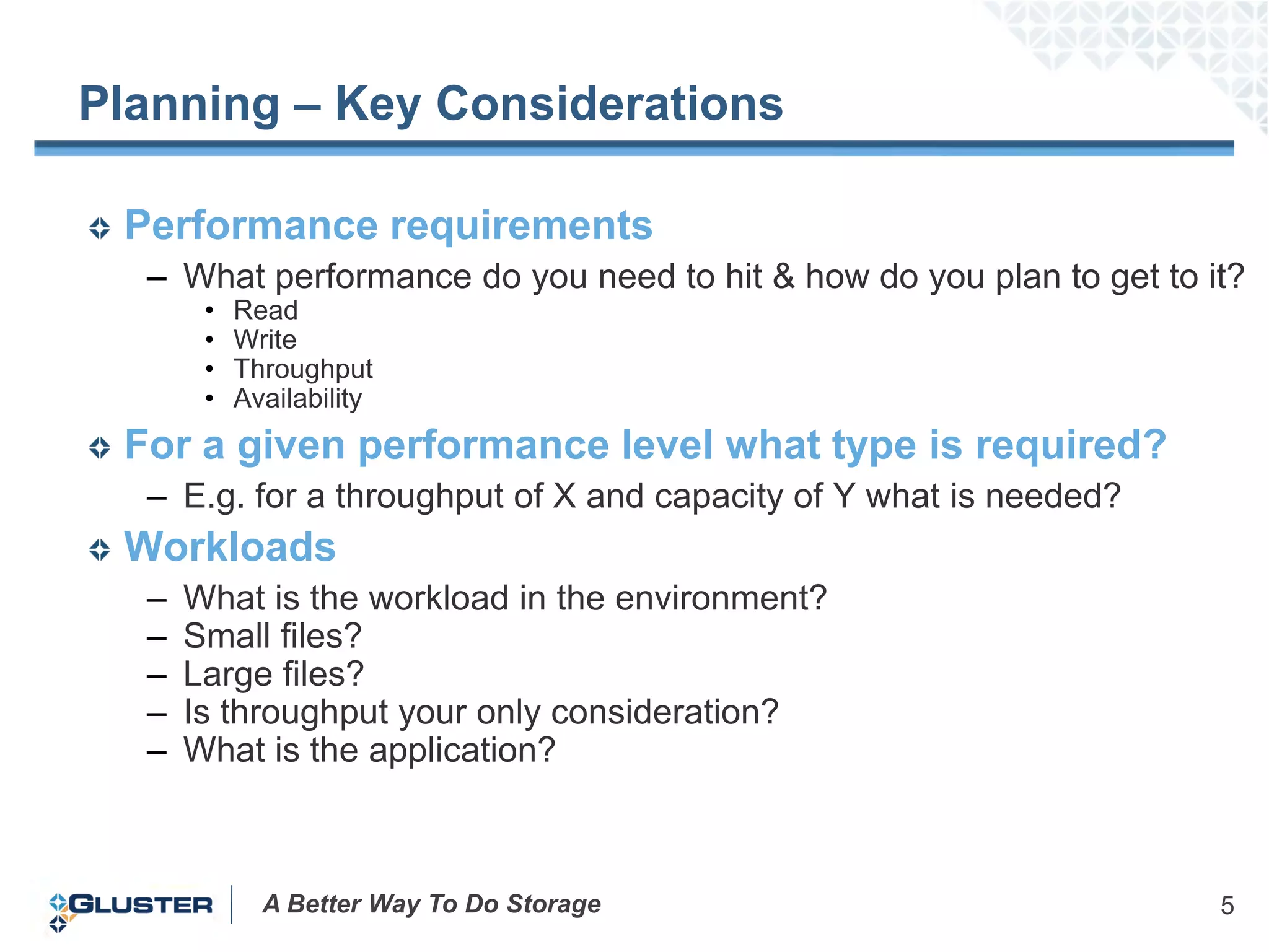 Planning – Key Considerations

 Performance requirements
  – What performance do you need to hit & how do you plan to get to it?
       •   Read
       •   Write
       •   Throughput
       •   Availability
 For a given performance level what type is required?
  – E.g. for a throughput of X and capacity of Y what is needed?
 Workloads
  –   What is the workload in the environment?
  –   Small files?
  –   Large files?
  –   Is throughput your only consideration?
  –   What is the application?



             A Better Way To Do Storage                              5
 