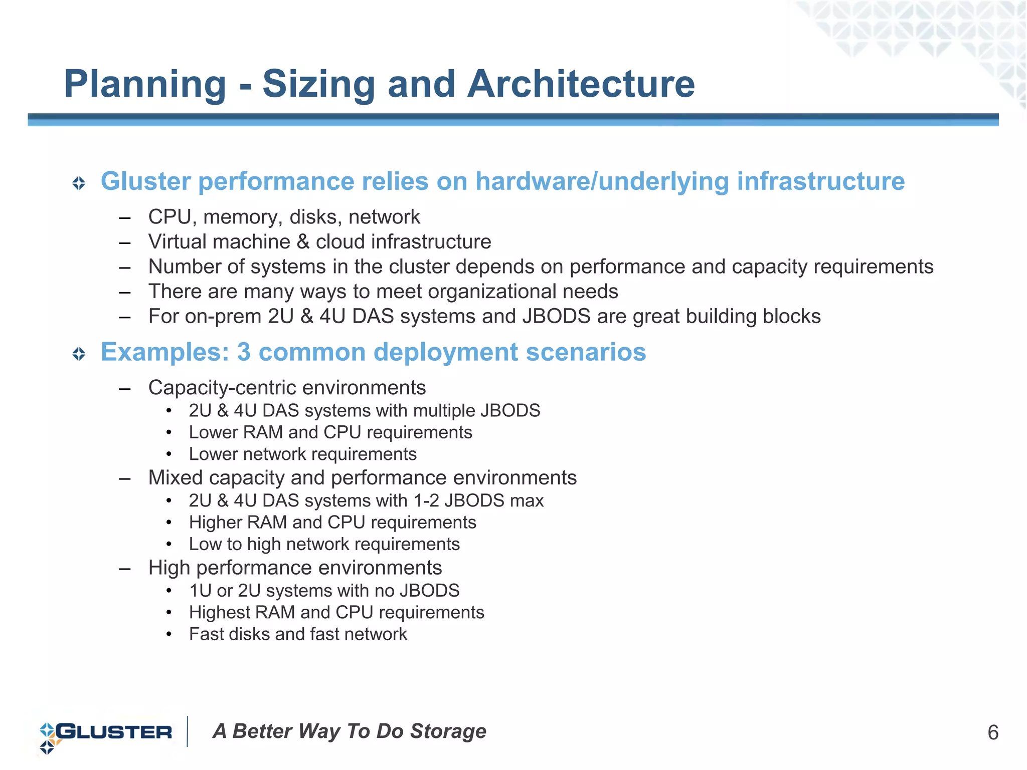 Planning - Sizing and Architecture

 Gluster performance relies on hardware/underlying infrastructure
  –   CPU, memory, disks, network
  –   Virtual machine & cloud infrastructure
  –   Number of systems in the cluster depends on performance and capacity requirements
  –   There are many ways to meet organizational needs
  –   For on-prem 2U & 4U DAS systems and JBODS are great building blocks
 Examples: 3 common deployment scenarios
  – Capacity-centric environments
       • 2U & 4U DAS systems with multiple JBODS
       • Lower RAM and CPU requirements
       • Lower network requirements
  – Mixed capacity and performance environments
       • 2U & 4U DAS systems with 1-2 JBODS max
       • Higher RAM and CPU requirements
       • Low to high network requirements
  – High performance environments
       • 1U or 2U systems with no JBODS
       • Highest RAM and CPU requirements
       • Fast disks and fast network




            A Better Way To Do Storage                                                    6
 