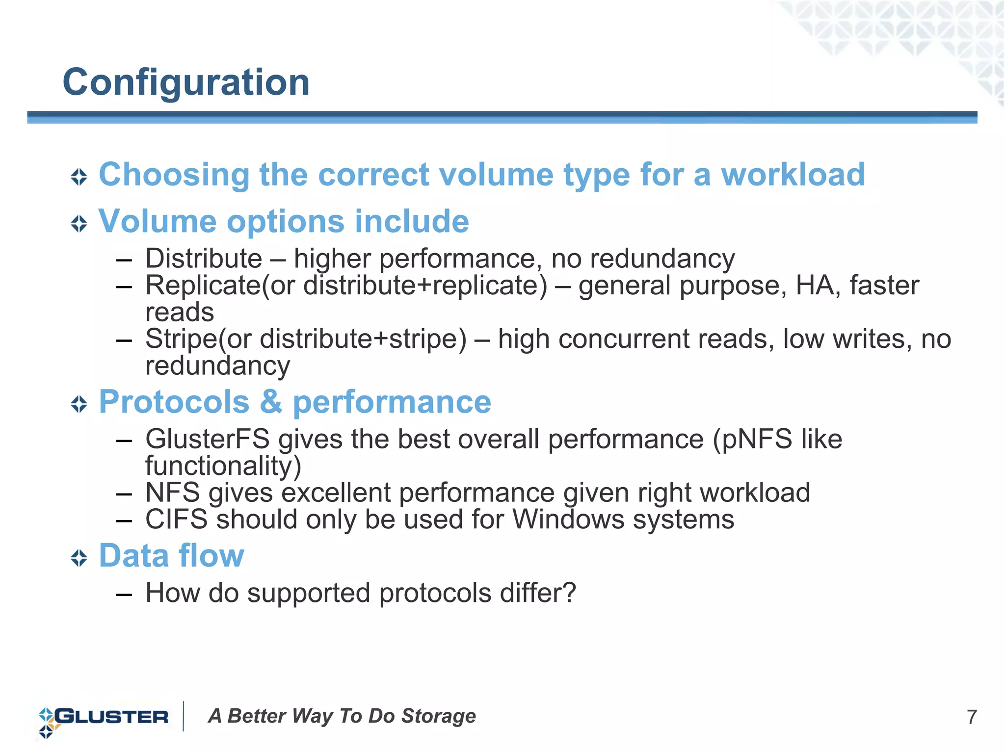 Configuration

 Choosing the correct volume type for a workload
 Volume options include
  – Distribute – higher performance, no redundancy
  – Replicate(or distribute+replicate) – general purpose, HA, faster
    reads
  – Stripe(or distribute+stripe) – high concurrent reads, low writes, no
    redundancy
 Protocols & performance
  – GlusterFS gives the best overall performance (pNFS like
    functionality)
  – NFS gives excellent performance given right workload
  – CIFS should only be used for Windows systems
 Data flow
  – How do supported protocols differ?



         A Better Way To Do Storage                                        7
 