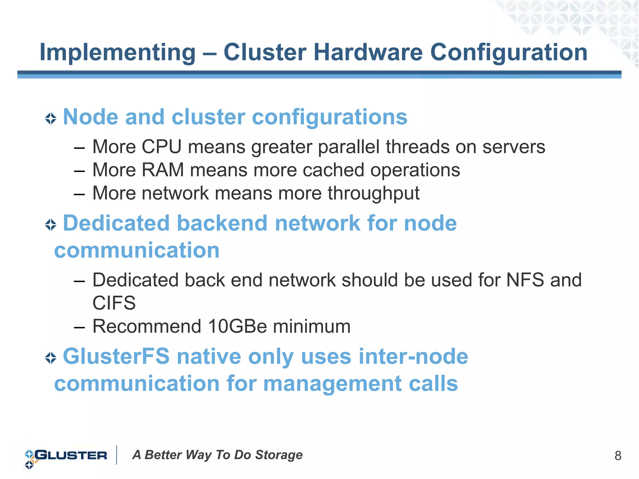 Implementing – Cluster Hardware Configuration

 Node and cluster configurations
  – More CPU means greater parallel threads on servers
  – More RAM means more cached operations
  – More network means more throughput
  Dedicated backend network for node
 communication
  – Dedicated back end network should be used for NFS and
    CIFS
  – Recommend 10GBe minimum
  GlusterFS native only uses inter-node
 communication for management calls


        A Better Way To Do Storage                          8
 