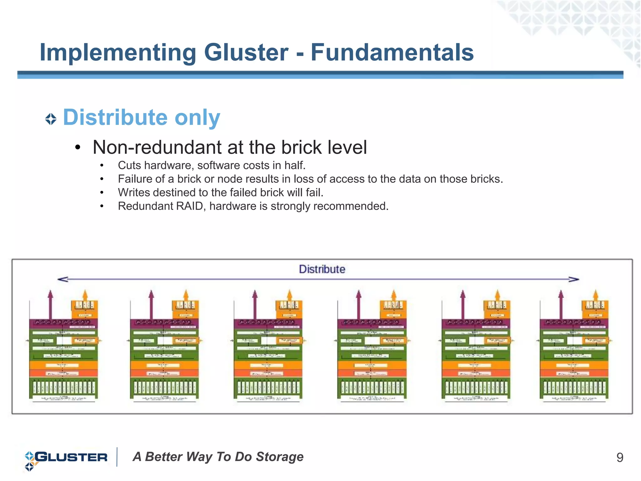 Implementing Gluster - Fundamentals

 Distribute only
  • Non-redundant at the brick level
    •   Cuts hardware, software costs in half.
    •   Failure of a brick or node results in loss of access to the data on those bricks.
    •   Writes destined to the failed brick will fail.
    •   Redundant RAID, hardware is strongly recommended.




           A Better Way To Do Storage                                                       9
 