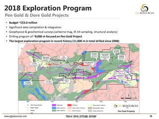 www.gfgresources.com TSX-V: GFG | OTCQB: GFGSF
2018 Exploration Program
10
Pen Gold & Dore Gold Projects
• Budget ~C$3.0 million
• Significant data compilation & integration
• Geophysical & geochemical surveys (airborne mag, IP, till sampling, structural analysis)
• Drilling program of ~8,000 m focused on Pen Gold Project
• The largest exploration program in recent history (11,800 m in total drilled since 2008)
 