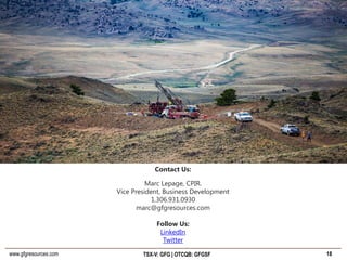 www.gfgresources.com TSX-V: GFG | OTCQB: GFGSF 18
Contact Us:
Marc Lepage, CPIR.
Vice President, Business Development
1.306.931.0930
marc@gfgresources.com
Follow Us:
LinkedIn
Twitter
 
