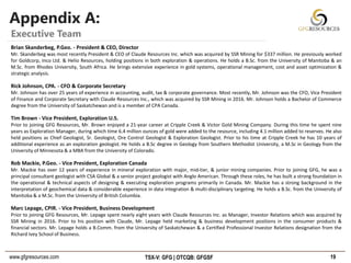 www.gfgresources.com TSX-V: GFG | OTCQB: GFGSF
Appendix A:
19
Executive Team
Brian Skanderbeg, P.Geo. - President & CEO, Director
Mr. Skanderbeg was most recently President & CEO of Claude Resources Inc. which was acquired by SSR Mining for $337 million. He previously worked
for Goldcorp, Inco Ltd. & Helio Resources, holding positions in both exploration & operations. He holds a B.Sc. from the University of Manitoba & an
M.Sc. from Rhodes University, South Africa. He brings extensive experience in gold systems, operational management, cost and asset optimization &
strategic analysis.
Rick Johnson, CPA. - CFO & Corporate Secretary
Mr. Johnson has over 25 years of experience in accounting, audit, tax & corporate governance. Most recently, Mr. Johnson was the CFO, Vice President
of Finance and Corporate Secretary with Claude Resources Inc., which was acquired by SSR Mining in 2016. Mr. Johnson holds a Bachelor of Commerce
degree from the University of Saskatchewan and is a member of CPA Canada.
Tim Brown - Vice President, Exploration U.S.
Prior to joining GFG Resources, Mr. Brown enjoyed a 21-year career at Cripple Creek & Victor Gold Mining Company. During this time he spent nine
years as Exploration Manager, during which time 6.4 million ounces of gold were added to the resource, including 4.1 million added to reserves. He also
held positions as Chief Geologist, Sr. Geologist, Ore Control Geologist & Exploration Geologist. Prior to his time at Cripple Creek he has 10 years of
additional experience as an exploration geologist. He holds a B.Sc degree in Geology from Southern Methodist University, a M.Sc in Geology from the
University of Minnesota & a MBA from the University of Colorado.
Rob Mackie, P.Geo. - Vice President, Exploration Canada
Mr. Mackie has over 12 years of experience in mineral exploration with major, mid-tier, & junior mining companies. Prior to joining GFG, he was a
principal consultant geologist with CSA Global & a senior project geologist with Anglo American. Through these roles, he has built a strong foundation in
the operational & technical aspects of designing & executing exploration programs primarily in Canada. Mr. Mackie has a strong background in the
interpretation of geochemical data & considerable experience in data integration & multi-disciplinary targeting. He holds a B.Sc. from the University of
Manitoba & a M.Sc. from the University of British Columbia.
Marc Lepage, CPIR. - Vice President, Business Development
Prior to joining GFG Resources, Mr. Lepage spent nearly eight years with Claude Resources Inc. as Manager, Investor Relations which was acquired by
SSR Mining in 2016. Prior to his position with Claude, Mr. Lepage held marketing & business development positions in the consumer products &
financial sectors. Mr. Lepage holds a B.Comm. from the University of Saskatchewan & a Certified Professional Investor Relations designation from the
Richard Ivey School of Business.
 