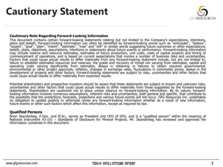 www.gfgresources.com TSX-V: GFG | OTCQB: GFGSF
Cautionary Statement
Cautionary Note Regarding Forward-Looking Information
This document contains certain forward-looking statements relating but not limited to the Company’s expectations, intentions,
plans and beliefs. Forward-looking information can often be identified by forward-looking words such as “anticipate”, “believe”,
“expect”, “goal”, “plan”, “intent”, “estimate”, “may” and “will” or similar words suggesting future outcomes or other expectations,
beliefs, plans, objectives, assumptions, intentions or statements about future events or performance. Forward-looking information
may include reserve and resource estimates, estimates of future production, unit costs, costs of capital projects and timing of
commencement of operations, and is based on current expectations that involve a number of business risks and uncertainties.
Factors that could cause actual results to differ materially from any forward-looking statement include, but are not limited to,
failure to establish estimated resources and reserves, the grade and recovery of mined ore varying from estimates, capital and
operating costs varying significantly from estimates, delays in obtaining or failures to obtain required governmental,
environmental or other project approvals, inflation, changes in exchange rates, fluctuations in commodity prices, delays in the
development of projects and other factors. Forward-looking statements are subject to risks, uncertainties and other factors that
could cause actual results to differ materially from expected results.
Potential shareholders and prospective investors should be aware that these statements are subject to known and unknown risks,
uncertainties and other factors that could cause actual results to differ materially from those suggested by the forward-looking
statements. Shareholders are cautioned not to place undue reliance on forward-looking information. By its nature, forward-
looking information involves numerous assumptions, inherent risks and uncertainties, both general and specific, that contribute to
the possibility that the predictions, forecasts, projections and various future events will not occur. GFG Resources Inc. undertakes
no obligation to update publicly or otherwise revise any forward-looking information whether as a result of new information,
future events or other such factors which affect this information, except as required by law.
Qualified Persons
Brian Skanderbeg, P.Geo. and M.Sc., serves as President and CEO of GFG, and is a “qualified person” within the meaning of
National Instrument 43-101 – Standards of Disclosure for Mineral Projects. Mr. Skanderbeg has reviewed and approved the
information contained in this document.
2
 