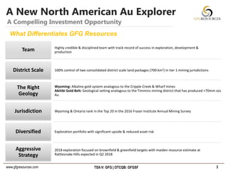 www.gfgresources.com TSX-V: GFG | OTCQB: GFGSF
Highly credible & disciplined team with track record of success in exploration, development &
productionTeam
100% control of two consolidated district scale land packages (700 km2) in tier 1 mining jurisdictionsDistrict Scale
Wyoming: Alkaline gold system analogous to the Cripple Creek & Wharf mines
Abitibi Gold Belt: Geological setting analogous to the Timmins mining district that has produced +70mm ozs
Au
The Right
Geology
Wyoming & Ontario rank in the Top 20 in the 2016 Fraser Institute Annual Mining SurveyJurisdiction
Exploration portfolio with significant upside & reduced asset riskDiversified
2018 exploration focused on brownfield & greenfield targets with maiden resource estimate at
Rattlesnake Hills expected in Q2 2018
Aggressive
Strategy
A New North American Au Explorer
3
A Compelling Investment Opportunity
What Differentiates GFG Resources
 