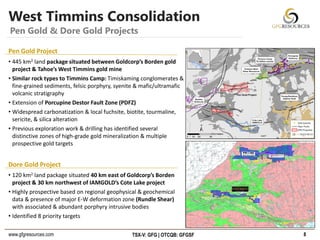 www.gfgresources.com TSX-V: GFG | OTCQB: GFGSF
West Timmins Consolidation
8
Pen Gold & Dore Gold Projects
Pen Gold Project
• 445 km2 land package situated between Goldcorp’s Borden gold
project & Tahoe’s West Timmins gold mine
• Similar rock types to Timmins Camp: Timiskaming conglomerates &
fine-grained sediments, felsic porphyry, syenite & mafic/ultramafic
volcanic stratigraphy
• Extension of Porcupine Destor Fault Zone (PDFZ)
• Widespread carbonatization & local fuchsite, biotite, tourmaline,
sericite, & silica alteration
• Previous exploration work & drilling has identified several
distinctive zones of high-grade gold mineralization & multiple
prospective gold targets
Dore Gold Project
• 120 km2 land package situated 40 km east of Goldcorp’s Borden
project & 30 km northwest of IAMGOLD’s Cote Lake project
• Highly prospective based on regional geophysical & geochemical
data & presence of major E-W deformation zone (Rundle Shear)
with associated & abundant porphyry intrusive bodies
• Identified 8 priority targets
 