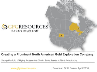 European Gold Forum: April 2018www.gfgresources.com
Creating a Prominent North American Gold Exploration Company
Strong Portfolio of Highly Prospective District Scale Assets in Tier I Jurisdictions
TSX-V: GFG | OTCQB: GFGSF
 