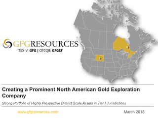 March 2018www.gfgresources.com
Creating a Prominent North American Gold Exploration
Company
Strong Portfolio of Highly Prospective District Scale Assets in Tier I Jurisdictions
TSX-V: GFG | OTCQB: GFGSF
 