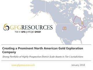 January 2018www.gfgresources.com
Creating a Prominent North American Gold Exploration
Company
Strong Portfolio of Highly Prospective District Scale Assets in Tier I Jurisdictions
TSX-V: GFG | OTCQB: GFGSF
 