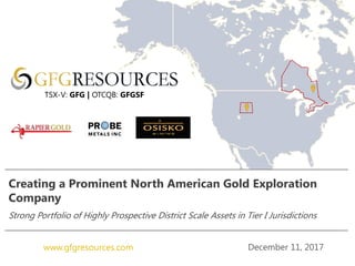 December 11, 2017www.gfgresources.com
Creating a Prominent North American Gold Exploration
Company
Strong Portfolio of Highly Prospective District Scale Assets in Tier I Jurisdictions
TSX-V: GFG | OTCQB: GFGSF
 