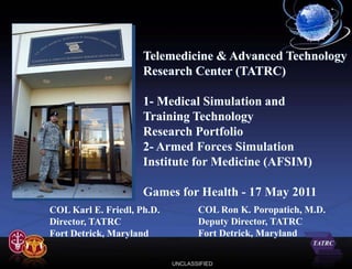 Telemedicine & Advanced Technology
                     Research Center (TATRC)

                     1- Medical Simulation and
                     Training Technology
                     Research Portfolio
                     2- Armed Forces Simulation
                     Institute for Medicine (AFSIM)

                     Games for Health - 17 May 2011
COL Karl E. Friedl, Ph.D.          COL Ron K. Poropatich, M.D.
Director, TATRC                    Deputy Director, TATRC
Fort Detrick, Maryland             Fort Detrick, Maryland

                            UNCLASSIFIED
 