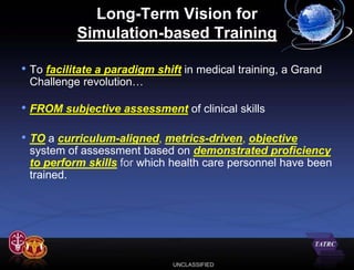 Long-Term Vision for
           Simulation-based Training

• To facilitate a paradigm shift in medical training, a Grand
 Challenge revolution…

• FROM subjective assessment of clinical skills

• TO a curriculum-aligned, metrics-driven, objective
 system of assessment based on demonstrated proficiency
 to perform skills for which health care personnel have been
 trained.




                              UNCLASSIFIED
 
