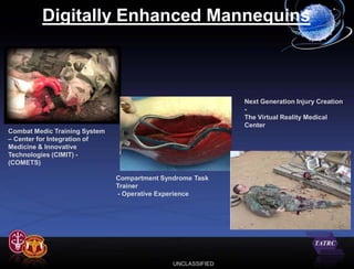 Digitally Enhanced Mannequins



                                                             Next Generation Injury Creation
                                                             -
                                                             The Virtual Reality Medical
                                                             Center
Combat Medic Training System
– Center for Integration of
Medicine & Innovative
Technologies (CIMIT) -
(COMETS)

                               Compartment Syndrome Task
                               Trainer
                               - Operative Experience




                                              UNCLASSIFIED
 