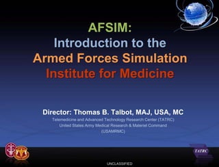 AFSIM:
    Introduction to the
Armed Forces Simulation
  Institute for Medicine

 Director: Thomas B. Talbot, MAJ, USA, MC
   Telemedicine and Advanced Technology Research Center (TATRC)
       United States Army Medical Research & Materiel Command
                            (USAMRMC)




                             UNCLASSIFIED
 
