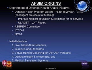 AFSIM ORIGINS
• Department of Defense Health Affairs Initiative
     • Defense Health Program Dollars ~$30-45M/year
       (contingent on receipt of funding)
         • Improve medical education & readiness for all services
         • ULAMET – JAT Report
     • ASBREM Committee
     • JTCG-1
     • JPC-1

•   Initial Mandate
      1. Live Tissue/Sim Research,
      2. Curricula and Standards,
      3. Virtual Human Coaching for OIF/OEF Veterans,
      4. Ophthalmology & Anesthesia, and
      5. Medical Simulation Systems.

                                UNCLASSIFIED
 